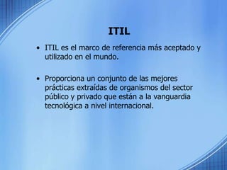 ITILITIL es el marco de referencia más aceptado y utilizado en el mundo.Proporciona un conjunto de las mejores prácticas extraídas de organismos del sector público y privado que están a la vanguardia tecnológica a nivel internacional.