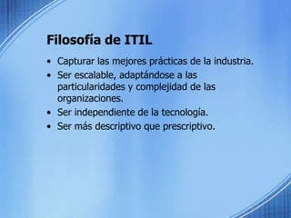 Filosofía de ITILCapturar las mejores prácticas de la industria.Ser escalable, adaptándose a las particularidades y complejidad de las organizaciones.Ser independiente de la tecnología.Ser más descriptivo que prescriptivo.