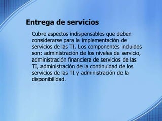 Entrega de servicios	Cubre aspectos indispensables que deben considerarse para la implementación de servicios de las TI. Los componentes incluidos son: administración de los niveles de servicio, administración financiera de servicios de las TI, administración de la continuidad de los servicios de las TI y administración de la disponibilidad.