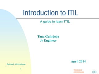 Passer à la
première page
Introduction to ITIL
A guide to learn ITIL
1
Guintech Informatique
Tana Guindeba
Jr Engineer
April 2014
 