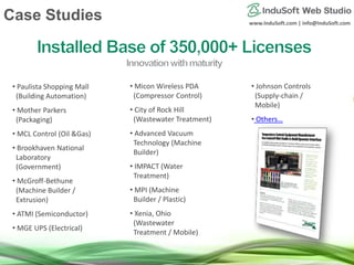 www.InduSoft.com | info@InduSoft.com
• Paulista Shopping Mall
(Building Automation)
• Mother Parkers
(Packaging)
• MCL Control (Oil &Gas)
• Brookhaven National
Laboratory
(Government)
• McGroff-Bethune
(Machine Builder /
Extrusion)
• ATMI (Semiconductor)
• MGE UPS (Electrical)
• Micon Wireless PDA
(Compressor Control)
• City of Rock Hill
(Wastewater Treatment)
• Advanced Vacuum
Technology (Machine
Builder)
• IMPACT (Water
Treatment)
• MPI (Machine
Builder / Plastic)
• Xenia, Ohio
(Wastewater
Treatment / Mobile)
• Johnson Controls
(Supply-chain /
Mobile)
• Others…
Case Studies
 