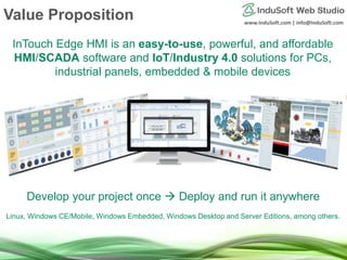 www.InduSoft.com | info@InduSoft.com
Value Proposition
InTouch Edge HMI is an easy-to-use, powerful, and affordable
HMI/SCADA software and IoT/Industry 4.0 solutions for PCs,
industrial panels, embedded & mobile devices
Develop your project once  Deploy and run it anywhere
Linux, Windows CE/Mobile, Windows Embedded, Windows Desktop and Server Editions, among others.
 