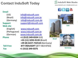 www.InduSoft.com | info@InduSoft.com
Email
(US) info@indusoft.com
(Brazil) info@indusoft.com.br
(Germany) info@indusoft.com.de
Support support@indusoft.com
Web site
(English) www.indusoft.com
(Portuguese) www.indusoft.com.br
(German) www.indusoft.com.de
Phone +1 (512) 349-0334 (US)
+55 (11) 3293-9139 (Brazil)
+49 (0) 6227-732510 (Germany)
Toll-Free 877-INDUSOFT (877-463-8763)
Fax +1 (512) 349-0375
Contact InduSoft Today
Germany
USA
Brazil
 