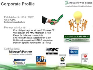 www.InduSoft.com | info@InduSoft.com
Established in US in 1997
Part of AVEVA
Customer-focused culture
Pioneer in industry:
First HMI package for Microsoft Windows CE
Web solution and XML integration in HMI
Patent for database connectivity
First HMI with native support for OPC UA
Multi-touch support and HTML5 integration
Platform-agnostic runtime HMI (IoTView)
Certifications:
Corporate Profile
 