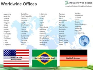 www.InduSoft.com | info@InduSoft.com
Austin, TX, USA
Headquarters
São Paulo/Campinas, Brazil Walldorf, Germany
Argentina
Australia
Austria
Bahrain
Belgium
Belize
Brazil
Brunei
Bulgaria
Cambodia
Canada
Caribbean
Chile
China
Colombia
Costa Rica
Czech Republic
Denmark
Ecuador
Egypt
El Salvador
Finland
France
Germany
Greece
Guatemala
Honduras
Hungary
Iceland
India
Indonesia
Ireland
Israel
Italy
Japan
Laos
Macedonia
Malaysia
Mexico
Moldavia
Montenegro
New Zealand
Netherlands
Nicaragua
Norway
Pakistan
Panama
Peru
Philippines
Poland
Portugal
Puerto Rico
Romania
Russia
Serbia
Singapore
Slovakia
South Africa
South Korea
Spain
Sweden
Switzerland
Thailand
Turkey
Ukraine
United Kingdom
Uruguay
Venezuela
Vietnam
and growing…
Worldwide Offices
 