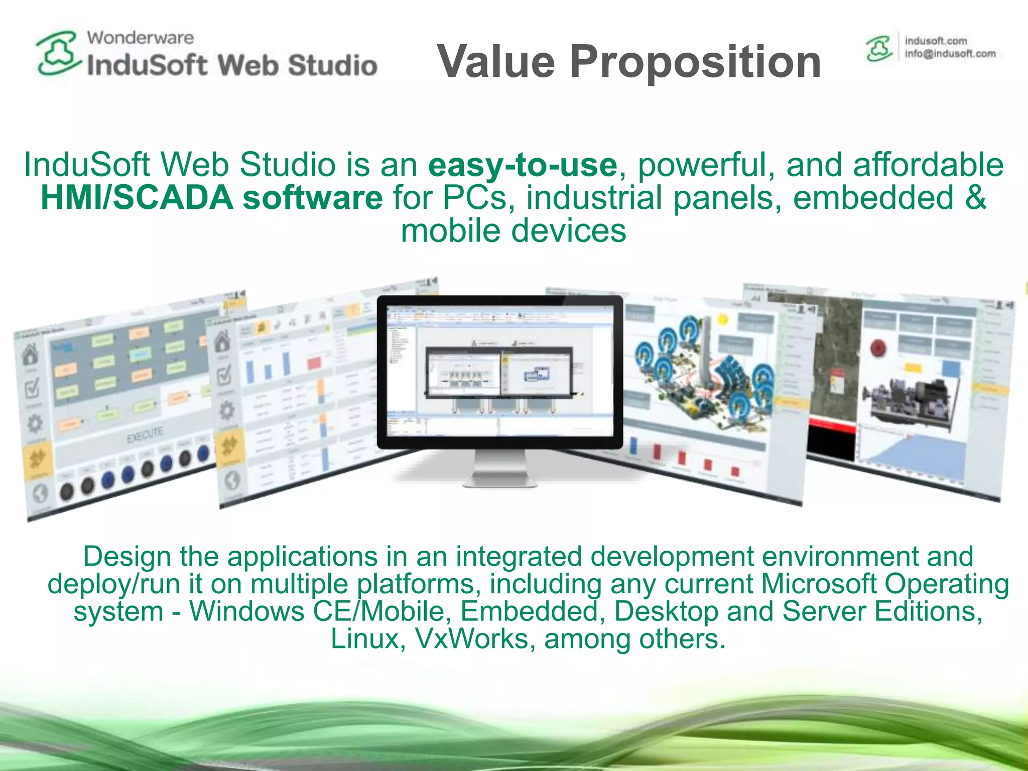InduSoft Web Studio is an easy-to-use, powerful, and affordable
HMI/SCADA software for PCs, industrial panels, embedded &
mobile devices
Design the applications in an integrated development environment and
deploy/run it on multiple platforms, including any current Microsoft Operating
system - Windows CE/Mobile, Embedded, Desktop and Server Editions,
Linux, VxWorks, among others.
Value Proposition
 