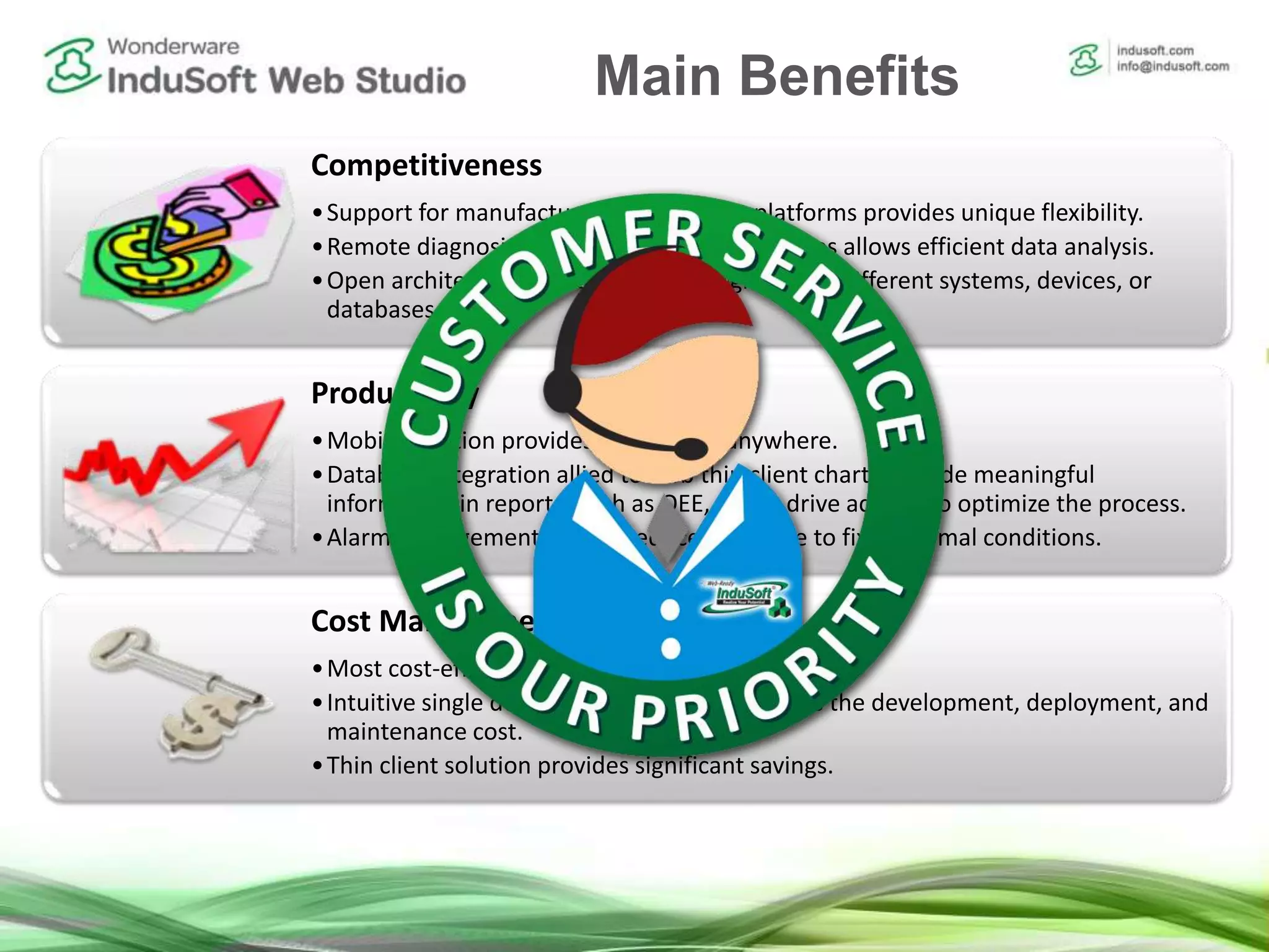 Competitiveness
•Support for manufacturer-independent platforms provides unique flexibility.
•Remote diagnosis with built-in security features allows efficient data analysis.
•Open architecture empowers the integration to different systems, devices, or
databases.
Productivity
•Mobile solution provides online data anywhere.
•Database integration allied to web thin client charts provide meaningful
information in reports, such as OEE, which drive actions to optimize the process.
•Alarm management system reduces the time to fix abnormal conditions.
Cost Management
•Most cost-efficient tool in the market.
•Intuitive single development interface reduces the development, deployment, and
maintenance cost.
•Thin client solution provides significant savings.
Main Benefits
 