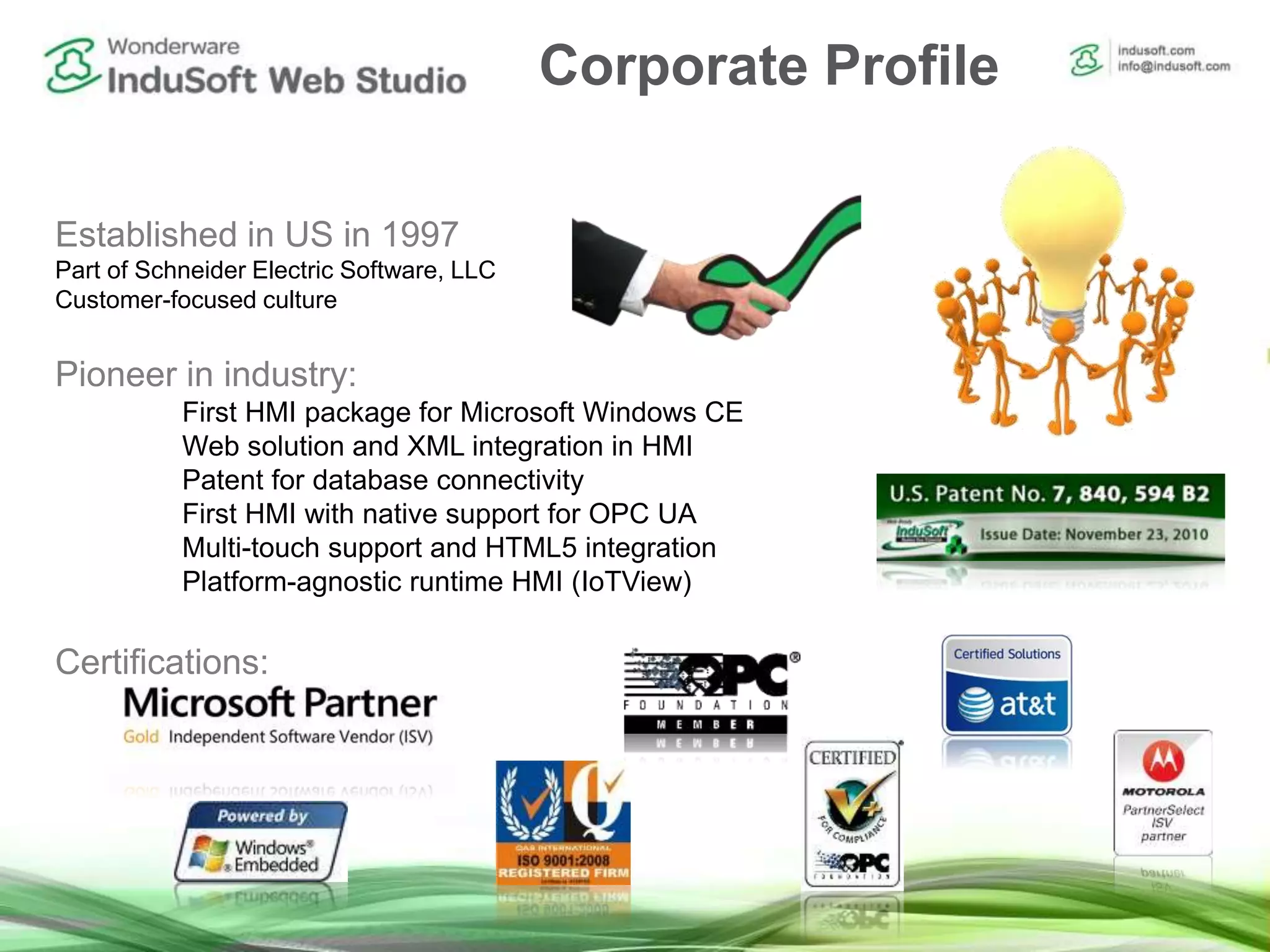 Established in US in 1997
Part of Schneider Electric Software, LLC
Customer-focused culture
Pioneer in industry:
First HMI package for Microsoft Windows CE
Web solution and XML integration in HMI
Patent for database connectivity
First HMI with native support for OPC UA
Multi-touch support and HTML5 integration
Platform-agnostic runtime HMI (IoTView)
Certifications:
Corporate Profile
 