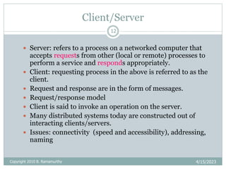Client/Server
4/15/2023
Copyright 2010 B. Ramamurthy
12
 Server: refers to a process on a networked computer that
accepts requests from other (local or remote) processes to
perform a service and responds appropriately.
 Client: requesting process in the above is referred to as the
client.
 Request and response are in the form of messages.
 Request/response model
 Client is said to invoke an operation on the server.
 Many distributed systems today are constructed out of
interacting clients/servers.
 Issues: connectivity (speed and accessibility), addressing,
naming
 