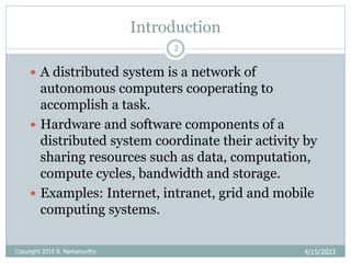 Introduction
4/15/2023
Copyright 2010 B. Ramamurthy
2
 A distributed system is a network of
autonomous computers cooperating to
accomplish a task.
 Hardware and software components of a
distributed system coordinate their activity by
sharing resources such as data, computation,
compute cycles, bandwidth and storage.
 Examples: Internet, intranet, grid and mobile
computing systems.
 