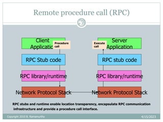 Remote procedure call (RPC)
4/15/2023
Pag
e 20
Client
Application
Server
Application
Network Protocol Stack Network Protocol Stack
RPC Stub code RPC stub code
RPC library/runtime
RPC library/runtime
Procedure
call
Execute
call
RPC stubs and runtime enable location transparency, encapsulate RPC communication
infrastructure and provide a procedure call interface.
Copyright 2010 B. Ramamurthy
 