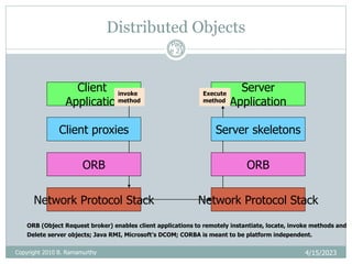 Distributed Objects
4/15/2023
Pag
e 21
Client
Application
Server
Application
Network Protocol Stack Network Protocol Stack
Client proxies Server skeletons
ORB
ORB
invoke
method
Execute
method
ORB (Object Request broker) enables client applications to remotely instantiate, locate, invoke methods and
Delete server objects; Java RMI, Microsoft’s DCOM; CORBA is meant to be platform independent.
Copyright 2010 B. Ramamurthy
 