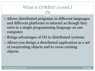 What is CORBA? (contd.)
4/15/2023
Pag
e 25
 Allows distributed programs in different languages
and different platforms to interact as though they
were in a single programming language on one
computer.
 Brings advantages of OO to distributed systems.
 Allows you design a distributed application as a set
of cooperating objects and to reuse existing
objects.
Copyright 2010 B. Ramamurthy
 