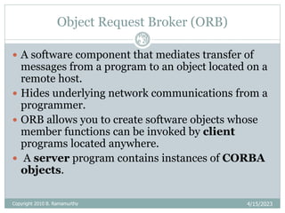 Object Request Broker (ORB)
4/15/2023
Pag
e 26
 A software component that mediates transfer of
messages from a program to an object located on a
remote host.
 Hides underlying network communications from a
programmer.
 ORB allows you to create software objects whose
member functions can be invoked by client
programs located anywhere.
 A server program contains instances of CORBA
objects.
Copyright 2010 B. Ramamurthy
 