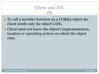 Client and IDL
4/15/2023
Pag
e 29
 To call a member function on a CORBA object the
client needs only the object’s IDL.
 Client need not know the object’s implementation,
location or operating system on which the object
runs.
Copyright 2010 B. Ramamurthy
 