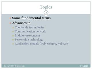 Topics
4/15/2023
Copyright 2010 B. Ramamurthy
3
 Some fundamental terms
 Advances in
 Client-side technologies
 Communication network
 Middleware concept
 Server-side technology
 Application models (web, web2.0, web3.0)
 