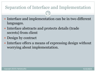 Separation of Interface and Implementation
4/15/2023
Pag
e 31
 Interface and implementation can be in two different
languages.
 Interface abstracts and protects details (trade
secrets) from client
 Design by contract
 Interface offers a means of expressing design without
worrying about implementation.
Copyright 2010 B. Ramamurthy
 