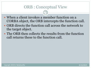 ORB : Conceptual View
4/15/2023
Pag
e 32
 When a client invokes a member function on a
CORBA object, the ORB intercepts the function call.
 ORB directs the function call across the network to
the target object.
 The ORB then collects the results from the function
call returns these to the function call.
Copyright 2010 B. Ramamurthy
 