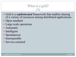 4/15/2023
Copyright 2010 B. Ramamurthy
34
What is a grid?
 Grid is a sophisticated framework that enables sharing
of a variety of resources among distributed applications.
 Open standard
 Large scale operations
 Automatic
 Intelligent
 Spontaneous
 Interoperable
 Service-oriented
 