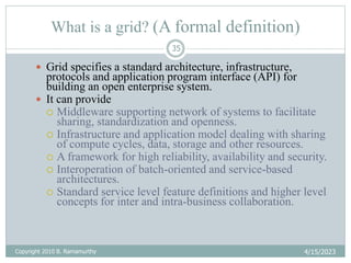4/15/2023
Copyright 2010 B. Ramamurthy
35
What is a grid? (A formal definition)
 Grid specifies a standard architecture, infrastructure,
protocols and application program interface (API) for
building an open enterprise system.
 It can provide
 Middleware supporting network of systems to facilitate
sharing, standardization and openness.
 Infrastructure and application model dealing with sharing
of compute cycles, data, storage and other resources.
 A framework for high reliability, availability and security.
 Interoperation of batch-oriented and service-based
architectures.
 Standard service level feature definitions and higher level
concepts for inter and intra-business collaboration.
 