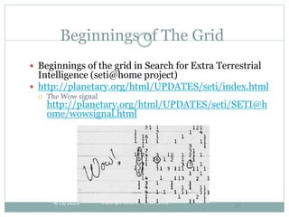 4/15/2023 Copyright 2010 B. Ramamurthy
36
Beginnings of The Grid
 Beginnings of the grid in Search for Extra Terrestrial
Intelligence (seti@home project)
 http://planetary.org/html/UPDATES/seti/index.html
 The Wow signal
http://planetary.org/html/UPDATES/seti/SETI@h
ome/wowsignal.html
 