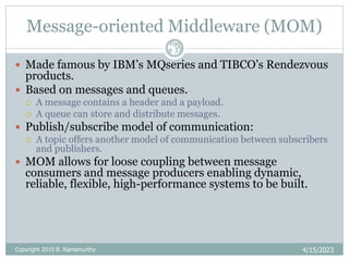Message-oriented Middleware (MOM)
4/15/2023
Pag
e 37
 Made famous by IBM’s MQseries and TIBCO’s Rendezvous
products.
 Based on messages and queues.
 A message contains a header and a payload.
 A queue can store and distribute messages.
 Publish/subscribe model of communication:
 A topic offers another model of communication between subscribers
and publishers.
 MOM allows for loose coupling between message
consumers and message producers enabling dynamic,
reliable, flexible, high-performance systems to be built.
Copyright 2010 B. Ramamurthy
 