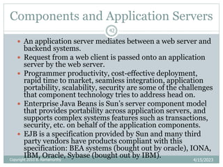 Components and Application Servers
4/15/2023
42
 An application server mediates between a web server and
backend systems.
 Request from a web client is passed onto an application
server by the web server.
 Programmer productivity, cost-effective deployment,
rapid time to market, seamless integration, application
portability, scalability, security are some of the challenges
that component technology tries to address head on.
 Enterprise Java Beans is Sun’s server component model
that provides portability across application servers, and
supports complex systems features such as transactions,
security, etc. on behalf of the application components.
 EJB is a specification provided by Sun and many third
party vendors have products compliant with this
specification: BEA systems (bought out by oracle), IONA,
IBM, Oracle, Sybase (bought out by IBM).
Copyright 2010 B. Ramamurthy
 