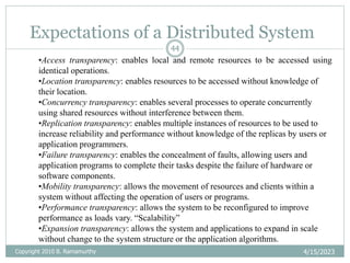 Expectations of a Distributed System
4/15/2023
Copyright 2010 B. Ramamurthy
44
•Access transparency: enables local and remote resources to be accessed using
identical operations.
•Location transparency: enables resources to be accessed without knowledge of
their location.
•Concurrency transparency: enables several processes to operate concurrently
using shared resources without interference between them.
•Replication transparency: enables multiple instances of resources to be used to
increase reliability and performance without knowledge of the replicas by users or
application programmers.
•Failure transparency: enables the concealment of faults, allowing users and
application programs to complete their tasks despite the failure of hardware or
software components.
•Mobility transparency: allows the movement of resources and clients within a
system without affecting the operation of users or programs.
•Performance transparency: allows the system to be reconfigured to improve
performance as loads vary. “Scalability”
•Expansion transparency: allows the system and applications to expand in scale
without change to the system structure or the application algorithms.
 