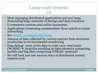 Large scale systems
4/15/2023
Copyright 2010 B. Ramamurthy
47
 Most emerging distributed applications are very large
demanding large amounts of storage and data resources
 E-commerce systems and online businesses
 Applications connecting communities: from search to social
networking
 See world’s 10 largest data bases
 Amount of data collected by various sources from terrorism
monitoring to environmental monitoring
 Data deluge: most of the data is write once read many
(WORM)  Analytics resulting in data-intensive computing
models and big-data computing (CSE487 material)
 We will look just one success story of distributed system:
amazon.com
 