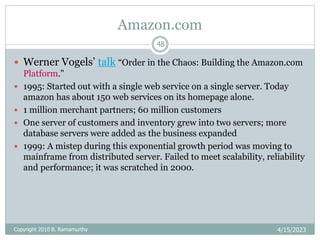 Amazon.com
4/15/2023
Copyright 2010 B. Ramamurthy
48
 Werner Vogels’ talk “Order in the Chaos: Building the Amazon.com
Platform."
 1995: Started out with a single web service on a single server. Today
amazon has about 150 web services on its homepage alone.
 1 million merchant partners; 60 million customers
 One server of customers and inventory grew into two servers; more
database servers were added as the business expanded
 1999: A mistep during this exponential growth period was moving to
mainframe from distributed server. Failed to meet scalability, reliability
and performance; it was scratched in 2000.
 