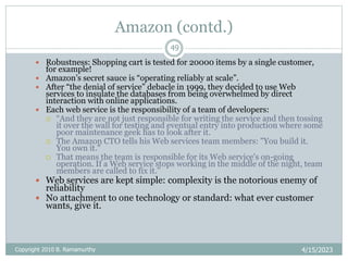 Amazon (contd.)
4/15/2023
Copyright 2010 B. Ramamurthy
49
 Robustness: Shopping cart is tested for 20000 items by a single customer,
for example!
 Amazon’s secret sauce is “operating reliably at scale”.
 After “the denial of service” debacle in 1999, they decided to use Web
services to insulate the databases from being overwhelmed by direct
interaction with online applications.
 Each web service is the responsibility of a team of developers:
 “And they are not just responsible for writing the service and then tossing
it over the wall for testing and eventual entry into production where some
poor maintenance geek has to look after it.
 The Amazon CTO tells his Web services team members: "You build it.
You own it."
 That means the team is responsible for its Web service's on-going
operation. If a Web service stops working in the middle of the night, team
members are called to fix it.”
 Web services are kept simple: complexity is the notorious enemy of
reliability
 No attachment to one technology or standard: what ever customer
wants, give it.
 