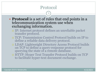 Protocol
4/15/2023
Copyright 2010 B. Ramamurthy
5
 Protocol is a set of rules that end points in a
telecommunication system use when
exchanging information.
 IP: Internet protocol defines an unreliable packet
transfer protocol.
 TCP: Transmission Control Protocol builds on IP to
define a reliable data delivery protocol.
 LDAP: Lightweight Directory Access Protocol builds
on TCP to define a query-response protocol for
querying the state of a remote database.
 HTTP: Hyper Text Transfer Protocol builds on TCP
to facilitate hyper-text document exchange.
 