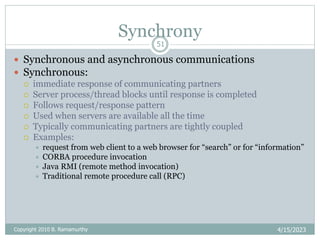 Synchrony
4/15/2023
51
 Synchronous and asynchronous communications
 Synchronous:
 immediate response of communicating partners
 Server process/thread blocks until response is completed
 Follows request/response pattern
 Used when servers are available all the time
 Typically communicating partners are tightly coupled
 Examples:
 request from web client to a web browser for “search” or for “information”
 CORBA procedure invocation
 Java RMI (remote method invocation)
 Traditional remote procedure call (RPC)
Copyright 2010 B. Ramamurthy
 