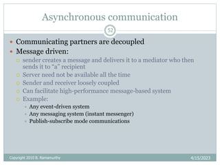 Asynchronous communication
4/15/2023
52
 Communicating partners are decoupled
 Message driven:
 sender creates a message and delivers it to a mediator who then
sends it to “a” recipient
 Server need not be available all the time
 Sender and receiver loosely coupled
 Can facilitate high-performance message-based system
 Example:
 Any event-driven system
 Any messaging system (instant messenger)
 Publish-subscribe mode communications
Copyright 2010 B. Ramamurthy
 