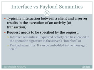 Interface vs Payload Semantics
4/15/2023
53
 Typically interaction between a client and a server
results in the execution of an activity (ot
transaction)
 Request needs to be specified by the request.
 Interface semantics: Requested activity can be encoded in
the operation signature in the server’s “interface” or
 Payload semantics: It can be embedded in the message
itself
Copyright 2010 B. Ramamurthy
 