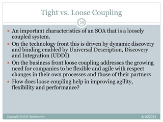 Tight vs. Loose Coupling
4/15/2023
59
 An important characteristics of an SOA that is a loosely
coupled system.
 On the technology front this is driven by dynamic discovery
and binding enabled by Universal Description, Discovery
and Integration (UDDI)
 On the business front loose coupling addresses the growing
need for companies to be flexible and agile with respect
changes in their own processes and those of their partners
 How does loose coupling help in improving agility,
flexibility and performance?
Copyright 2010 B. Ramamurthy
 