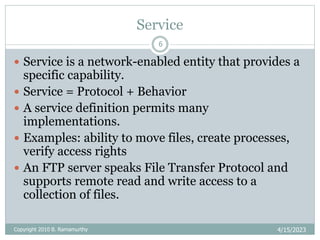 Service
4/15/2023
Copyright 2010 B. Ramamurthy
6
 Service is a network-enabled entity that provides a
specific capability.
 Service = Protocol + Behavior
 A service definition permits many
implementations.
 Examples: ability to move files, create processes,
verify access rights
 An FTP server speaks File Transfer Protocol and
supports remote read and write access to a
collection of files.
 