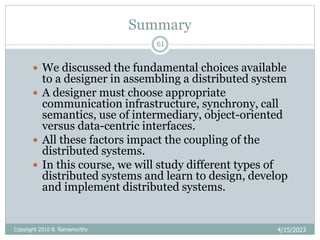 Summary
4/15/2023
61
 We discussed the fundamental choices available
to a designer in assembling a distributed system
 A designer must choose appropriate
communication infrastructure, synchrony, call
semantics, use of intermediary, object-oriented
versus data-centric interfaces.
 All these factors impact the coupling of the
distributed systems.
 In this course, we will study different types of
distributed systems and learn to design, develop
and implement distributed systems.
Copyright 2010 B. Ramamurthy
 