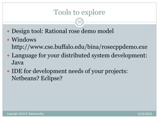 Tools to explore
4/15/2023
62
 Design tool: Rational rose demo model
 Windows
http://www.cse.buffalo.edu/bina/rosecppdemo.exe
 Language for your distributed system development:
Java
 IDE for development needs of your projects:
Netbeans? Eclipse?
Copyright 2010 B. Ramamurthy
 