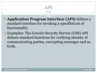 API
4/15/2023
Copyright 2010 B. Ramamurthy
7
 Application Program Interface (API) defines a
standard interface for invoking a specified set of
functionality.
 Examples: The Generic Security Service (GSS) API
defines standard functions for verifying identity of
communicating parties, encrypting messages and so
forth.
 