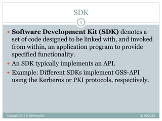 SDK
4/15/2023
Copyright 2010 B. Ramamurthy
8
 Software Development Kit (SDK) denotes a
set of code designed to be linked with, and invoked
from within, an application program to provide
specified functionality.
 An SDK typically implements an API.
 Example: Different SDKs implement GSS-API
using the Kerberos or PKI protocols, respectively.
 