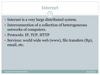 Internet
4/15/2023
Copyright 2010 B. Ramamurthy
9
 Internet is a very large distributed system.
 Interconnection of a collection of heterogeneous
networks of computers.
 Protocols: IP, TCP, HTTP
 Services: world wide web (www), file transfers (ftp),
email, etc.
 