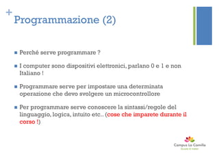 +
Programmazione (2)
 Perché serve programmare ?
 I computer sono dispositivi elettronici, parlano 0 e 1 e non
Italiano !
 Programmare serve per impostare una determinata
operazione che devo svolgere un microcontrollore
 Per programmare serve conoscere la sintassi/regole del
linguaggio, logica, intuito etc.. (cose che imparete durante il
corso !)
 