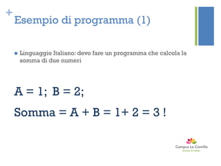 +
Esempio di programma (1)
 Linguaggio Italiano: devo fare un programma che calcola la
somma di due numeri
A = 1; B = 2;
Somma = A + B = 1+ 2 = 3 !
 