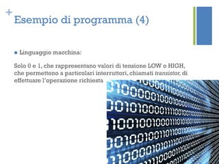+
Esempio di programma (4)
 Linguaggio macchina:
Solo 0 e 1, che rappresentano valori di tensione LOW o HIGH,
che permettono a particolari interruttori, chiamati transistor,di
effettuare l’operazione richiesta
 