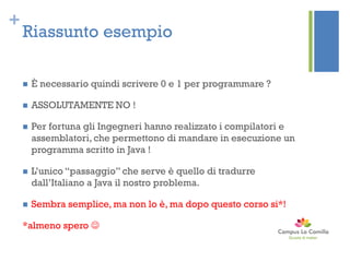 +
Riassunto esempio
 È necessario quindi scrivere 0 e 1 per programmare ?
 ASSOLUTAMENTE NO !
 Per fortuna gli Ingegneri hanno realizzato i compilatori e
assemblatori, che permettono di mandare in esecuzione un
programma scritto in Java !
 L’unico “passaggio” che serve è quello di tradurre
dall’Italiano a Java il nostro problema.
 Sembra semplice, ma non lo è, ma dopo questo corso si*!
*almeno spero 
 