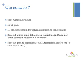 +
Chi sono io ?
 Sono Giacomo Bellazzi
 Ho 23 anni
 Mi sono laureato in Ingegneria Elettronica e Informatica
 Sono all’ultimo anno della laurea magistrale in Computer
Engineering in Multimedia a Science
 Sono un grande appasionato della tecnologia (spero che lo
siate anche voi !)
 