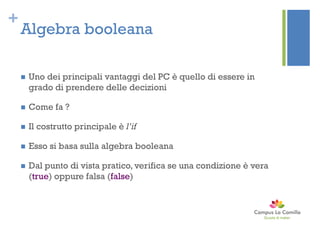 +
Algebra booleana
 Uno dei principali vantaggi del PC è quello di essere in
grado di prendere delle decizioni
 Come fa ?
 Il costrutto principale è l’if
 Esso si basa sulla algebra booleana
 Dal punto di vista pratico, verifica se una condizione è vera
(true) oppure falsa (false)
 