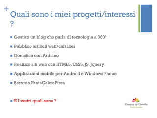 +
Quali sono i miei progetti/interessi
?
 Gestico un blog che parla di tecnologia a 360°
 Pubblico articoli web/cartacei
 Domotica con Arduino
 Realizzo siti web con HTML5, CSS3, JS, Jquery
 Applicazioni mobile per Android e Windows Phone
 Servizio FantaCalcioPizza
 E I vostri quali sono ?
 