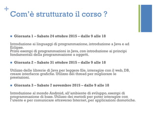 +
Com’è strutturato il corso ?
 Giornata 1 – Sabato 24 ottobre 2015 – dalle 9 alle 18
Introduzione ai linguaggi di programmazione, introduzione a Java e ad
Eclipse.
Primi esempi di programmazioni in Java, con introduzione ai principi
fondamentali della programmazione a oggetti.
 Giornata 2 – Sabato 31 ottobre 2015 – dalle 9 alle 18
Utilizzo delle librerie di Java per leggere file, interagire con il web, DB,
creare interfacce grafiche. Utilizzo dei thread per migliorare le
prestazioni.
 Giornata 3 – Sabato 7 novembre 2015 – dalle 9 alle 18
Introduzione al mondo Android, all’ambiente di sviluppo, esempi di
programmazione di base. Utilizzo dei metodi per poter interagire con
l’utente e per comunicare attraverso Internet, per applicazioni domotiche.
 